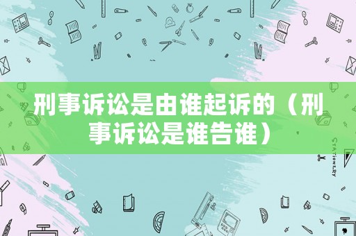 刑事訴訟是由誰起訴的（刑事訴訟是誰告誰）