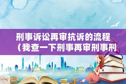 刑事訴訟再審抗訴的流程（我查一下刑事再審刑事刑事再審刑事抗訴書申請書）