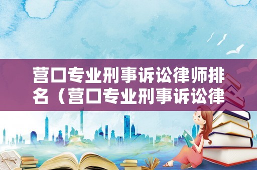 營口專業(yè)刑事訴訟律師排名（營口專業(yè)刑事訴訟律師排名第幾）