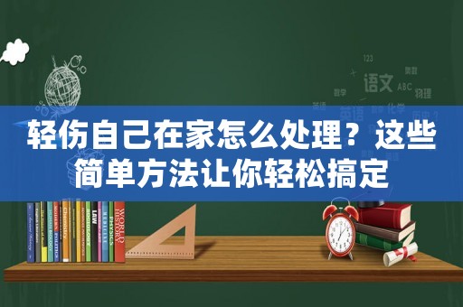 輕傷自己在家怎么處理？這些簡單方法讓你輕松搞定