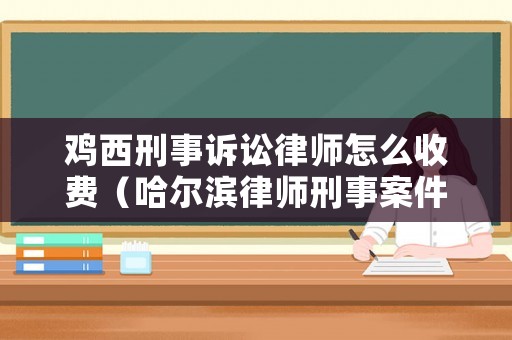 雞西刑事訴訟律師怎么收費（哈爾濱律師刑事案件多少錢）