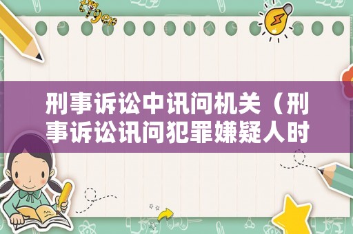 刑事訴訟中訊問機關(guān)（刑事訴訟訊問犯罪嫌疑人時間）