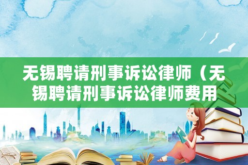 無錫聘請刑事訴訟律師（無錫聘請刑事訴訟律師費用）