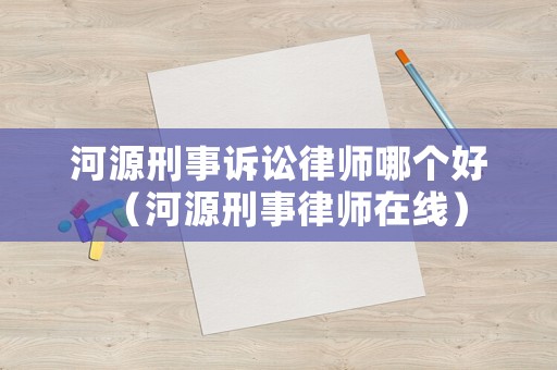 河源刑事訴訟律師哪個好（河源刑事律師在線）