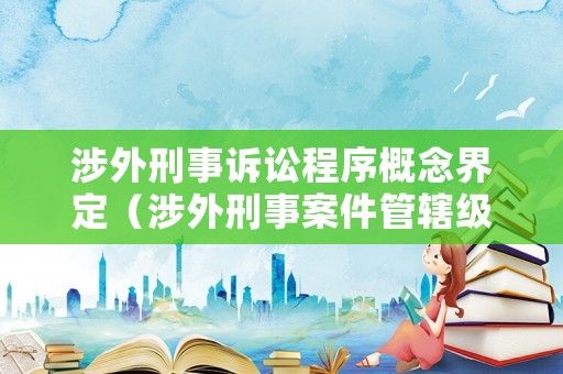 涉外刑事訴訟程序概念界定（涉外刑事案件管轄級別）