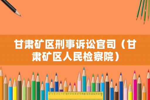 甘肅礦區刑事訴訟官司（甘肅礦區人民檢察院）