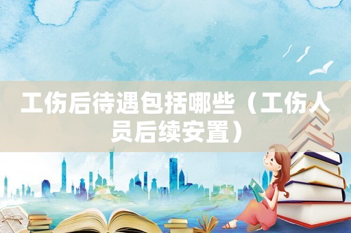 工傷后待遇包括哪些（工傷人員后續安置）