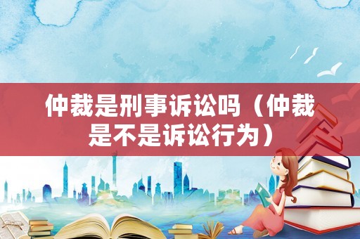 仲裁是刑事訴訟嗎（仲裁是不是訴訟行為）