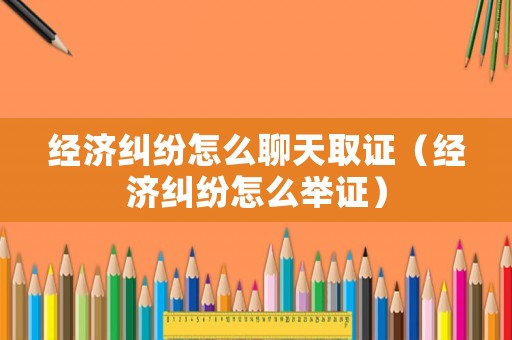 經濟糾紛怎么聊天取證（經濟糾紛怎么舉證）