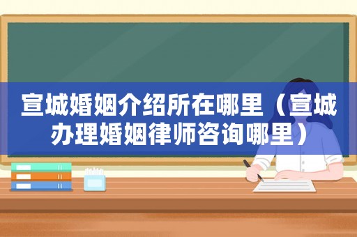 宣城婚姻介紹所在哪里（宣城辦理婚姻律師咨詢哪里）