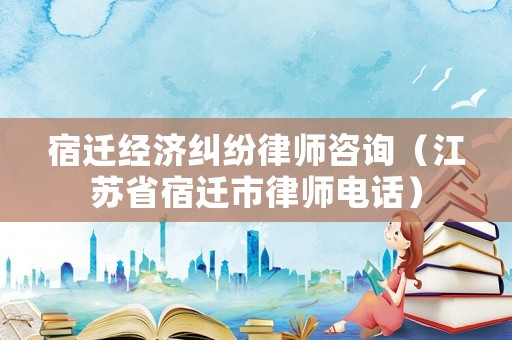 宿遷經濟糾紛律師咨詢（江蘇省宿遷市律師電話）