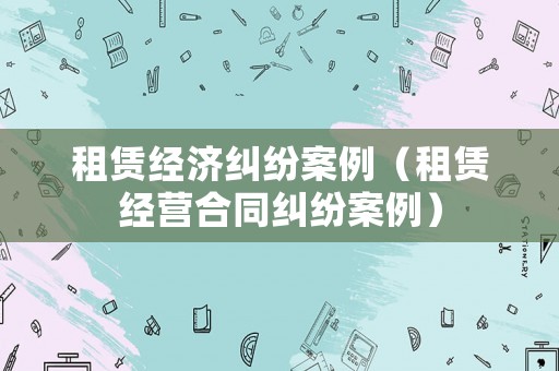 租賃經濟糾紛案例（租賃經營合同糾紛案例）