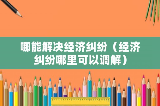 哪能解決經(jīng)濟(jì)糾紛（經(jīng)濟(jì)糾紛哪里可以調(diào)解）