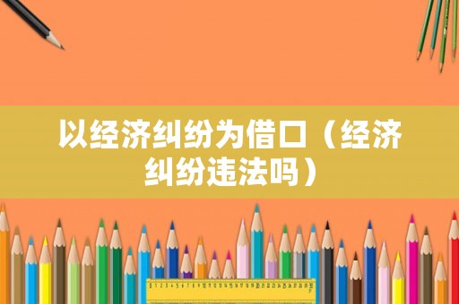 以經(jīng)濟糾紛為借口（經(jīng)濟糾紛違法嗎）