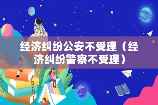 經(jīng)濟(jì)糾紛公安不受理（經(jīng)濟(jì)糾紛警察不受理）