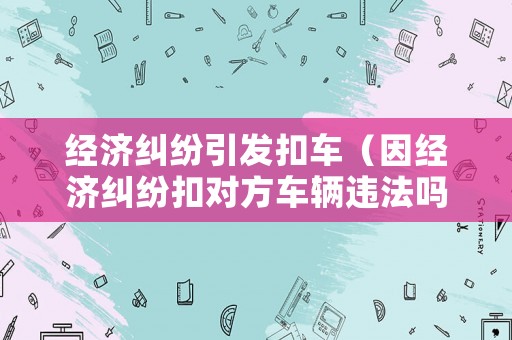 經濟糾紛引發扣車（因經濟糾紛扣對方車輛違法嗎）