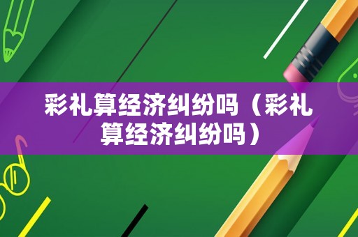 彩禮算經(jīng)濟糾紛嗎（彩禮算經(jīng)濟糾紛嗎）