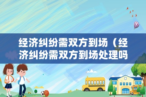 經濟糾紛需雙方到場（經濟糾紛需雙方到場處理嗎）