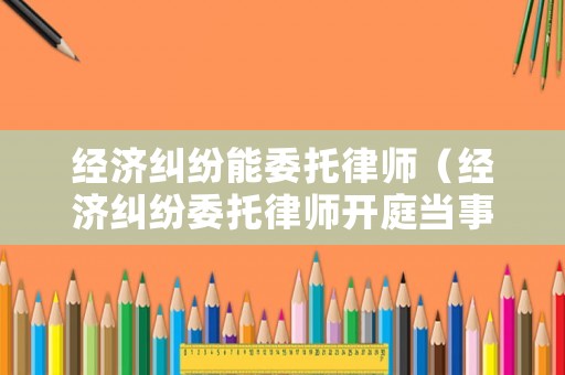 經(jīng)濟(jì)糾紛能委托律師（經(jīng)濟(jì)糾紛委托律師開(kāi)庭當(dāng)事人用去嗎）