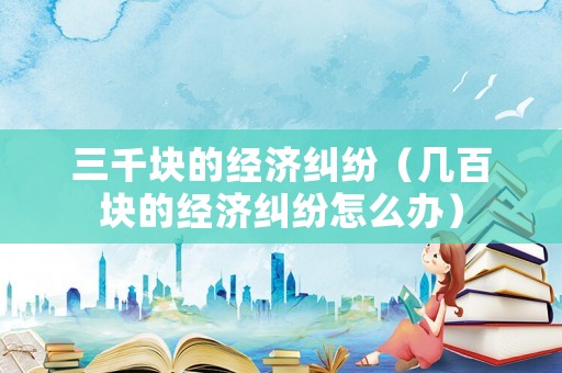三千塊的經(jīng)濟糾紛（幾百塊的經(jīng)濟糾紛怎么辦）