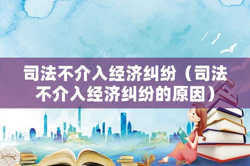 司法不介入經濟糾紛（司法不介入經濟糾紛的原因）