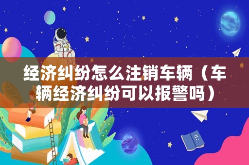 經濟糾紛怎么注銷車輛（車輛經濟糾紛可以報警嗎）
