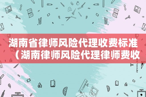 湖南省律師風險代理收費標準（湖南律師風險代理律師費收費標準）