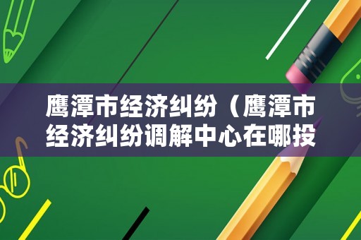 鷹潭市經(jīng)濟糾紛（鷹潭市經(jīng)濟糾紛調(diào)解中心在哪投訴電話）
