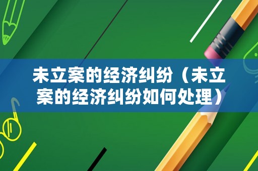 未立案的經(jīng)濟糾紛（未立案的經(jīng)濟糾紛如何處理）
