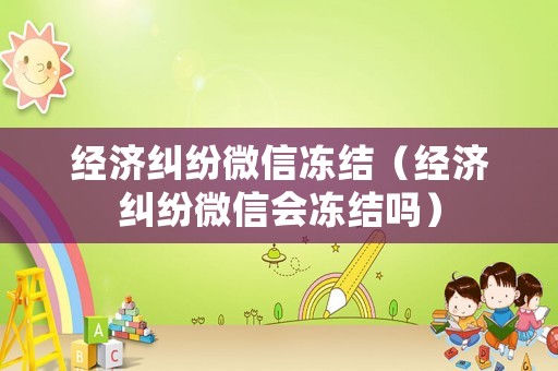經濟糾紛微信凍結（經濟糾紛微信會凍結嗎）