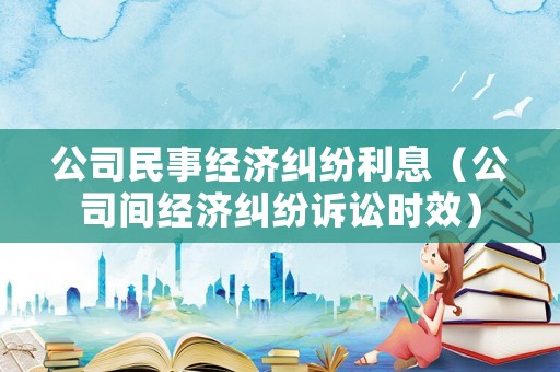 公司民事經濟糾紛利息（公司間經濟糾紛訴訟時效）