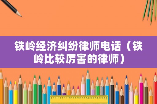 鐵嶺經濟糾紛律師電話（鐵嶺比較厲害的律師）
