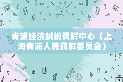 青浦經(jīng)濟(jì)糾紛調(diào)解中心（上海青浦人民調(diào)解委員會(huì)）