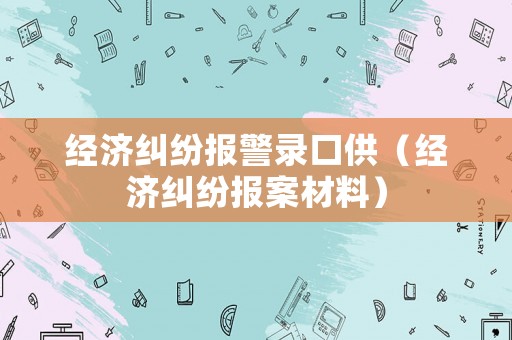 經(jīng)濟(jì)糾紛報(bào)警錄口供（經(jīng)濟(jì)糾紛報(bào)案材料）