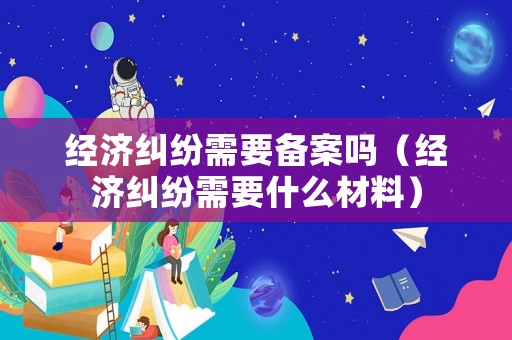 經濟糾紛需要備案嗎（經濟糾紛需要什么材料）