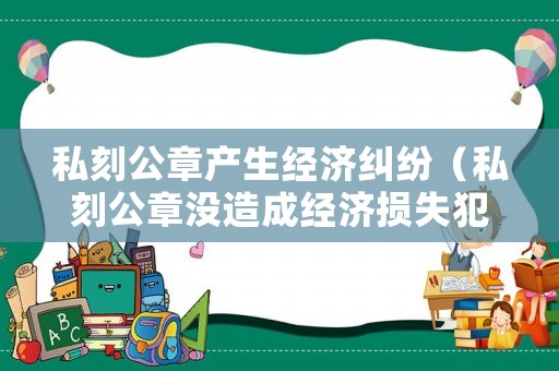 私刻公章產生經濟糾紛（私刻公章沒造成經濟損失犯不犯法）