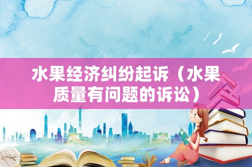 水果經(jīng)濟(jì)糾紛起訴（水果質(zhì)量有問題的訴訟）