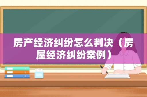 房產經濟糾紛怎么判決（房屋經濟糾紛案例）