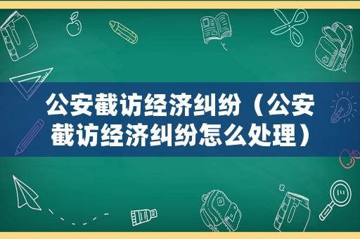 公安截訪經濟糾紛（公安截訪經濟糾紛怎么處理）