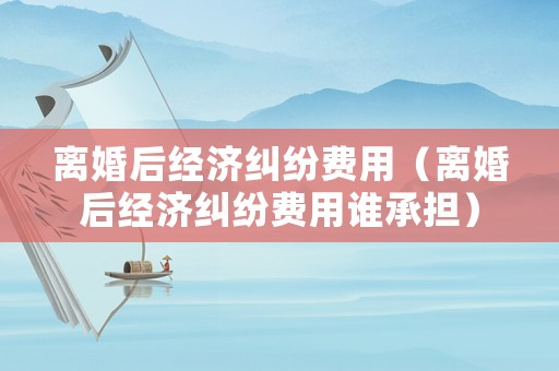 離婚后經濟糾紛費用（離婚后經濟糾紛費用誰承擔）
