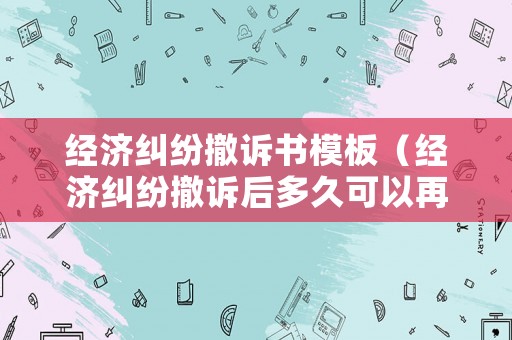 經濟糾紛撤訴書模板（經濟糾紛撤訴后多久可以再起訴）