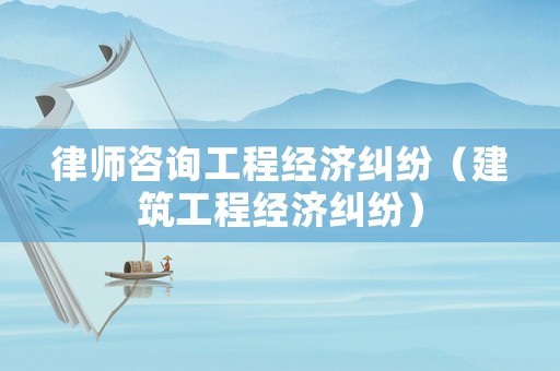 律師咨詢工程經濟糾紛（建筑工程經濟糾紛）