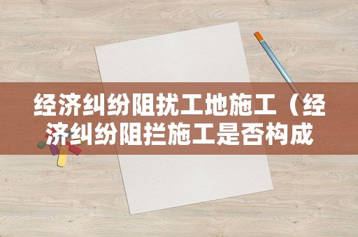 經濟糾紛阻擾工地施工（經濟糾紛阻攔施工是否構成違法）