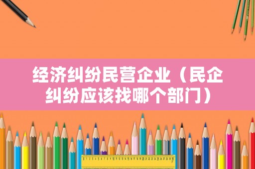 經濟糾紛民營企業（民企糾紛應該找哪個部門）