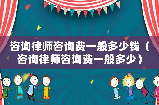 咨詢律師咨詢費一般多少錢（咨詢律師咨詢費一般多少）