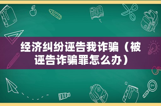 經濟糾紛誣告我詐騙（被誣告詐騙罪怎么辦）