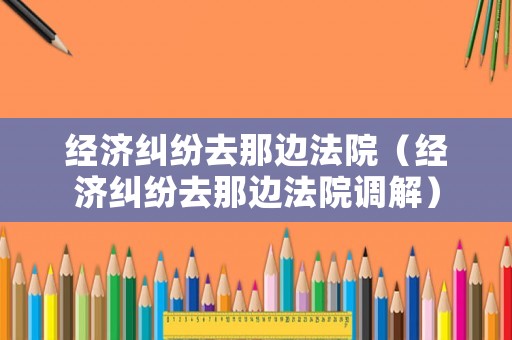 經濟糾紛去那邊法院（經濟糾紛去那邊法院調解）