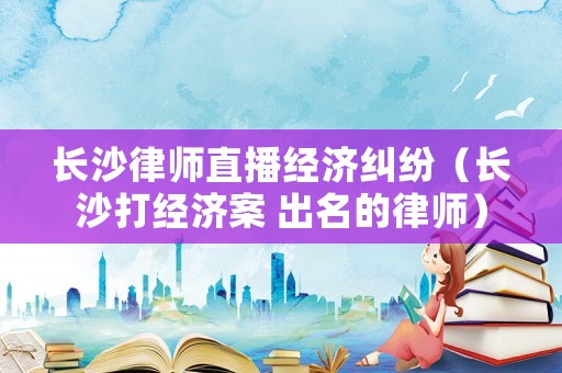 長沙律師直播經濟糾紛（長沙打經濟案 出名的律師）