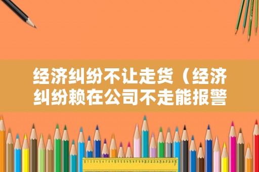經濟糾紛不讓走貨（經濟糾紛賴在公司不走能報警嗎）