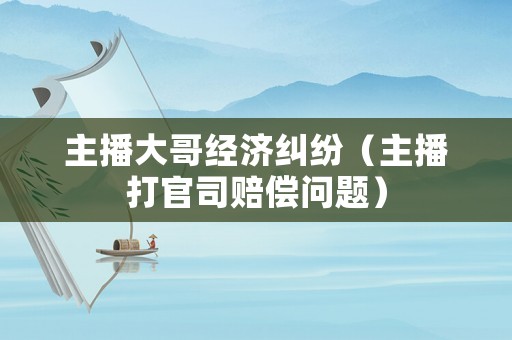 主播大哥經濟糾紛（主播打官司賠償問題）